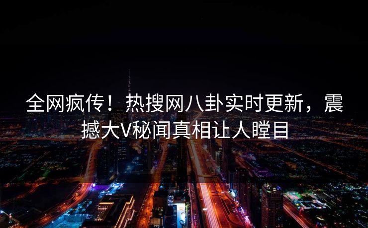 全网疯传！热搜网八卦实时更新，震撼大V秘闻真相让人瞠目