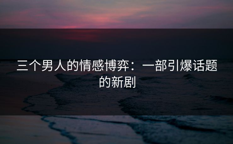 三个男人的情感博弈：一部引爆话题的新剧