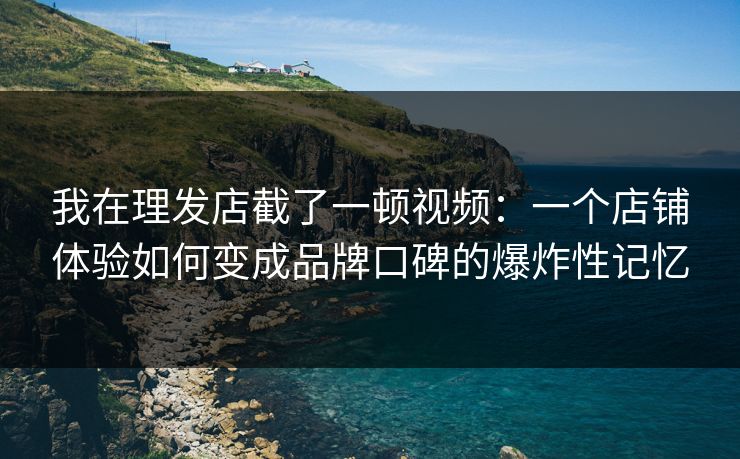 我在理发店截了一顿视频：一个店铺体验如何变成品牌口碑的爆炸性记忆