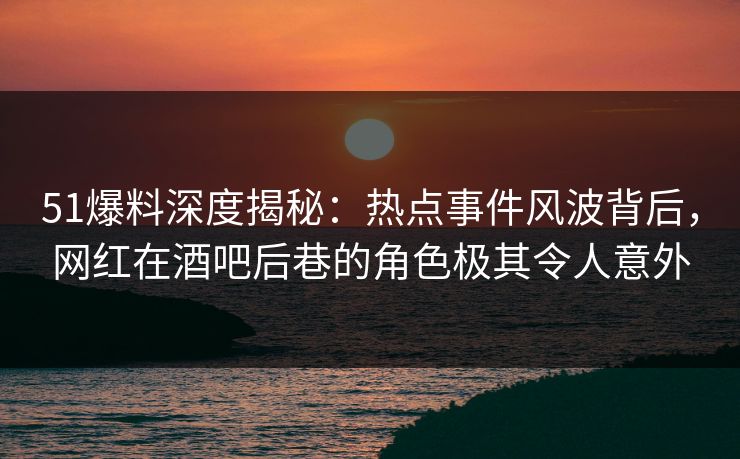 51爆料深度揭秘：热点事件风波背后，网红在酒吧后巷的角色极其令人意外