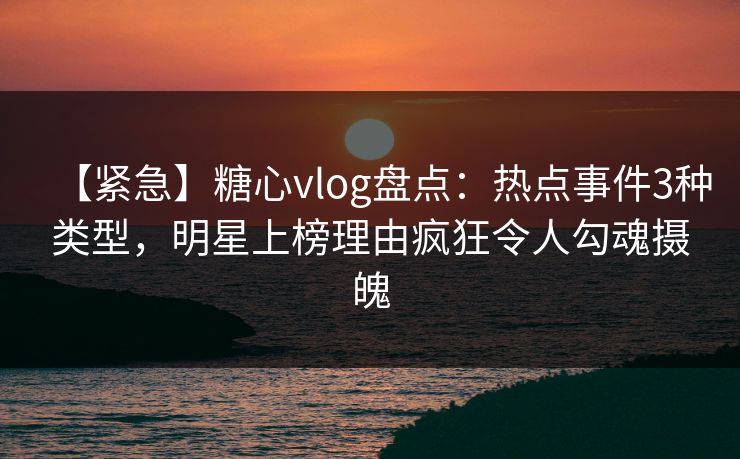 【紧急】糖心vlog盘点：热点事件3种类型，明星上榜理由疯狂令人勾魂摄魄