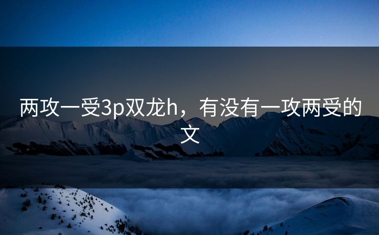 两攻一受3p双龙h，有没有一攻两受的文