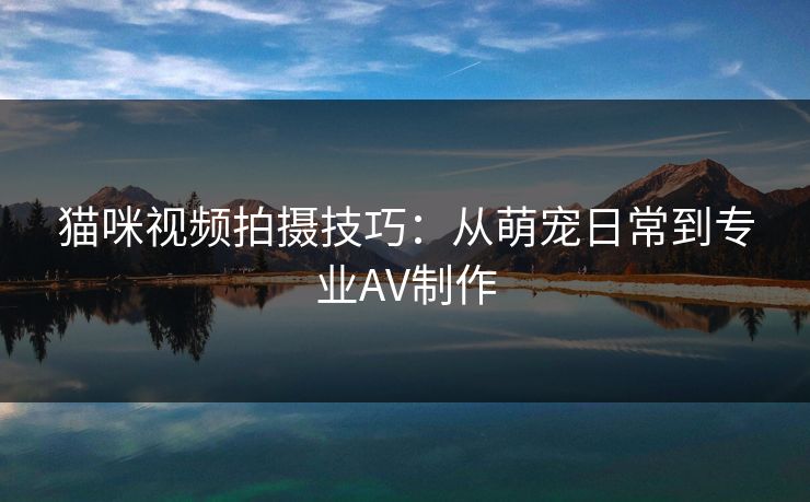 猫咪视频拍摄技巧：从萌宠日常到专业AV制作