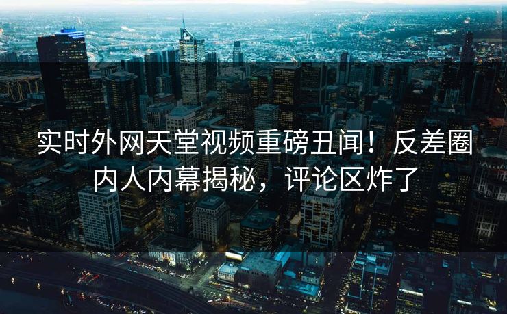 实时外网天堂视频重磅丑闻！反差圈内人内幕揭秘，评论区炸了