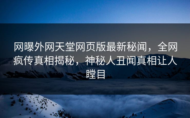 网曝外网天堂网页版最新秘闻，全网疯传真相揭秘，神秘人丑闻真相让人瞠目