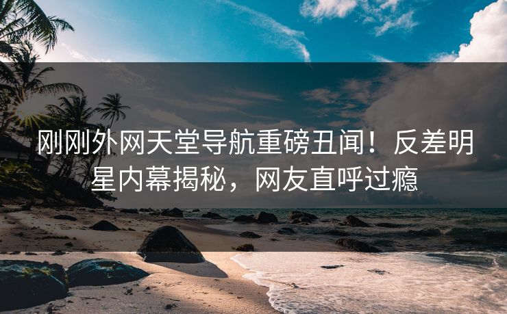 刚刚外网天堂导航重磅丑闻！反差明星内幕揭秘，网友直呼过瘾