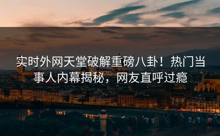 实时外网天堂破解重磅八卦！热门当事人内幕揭秘，网友直呼过瘾