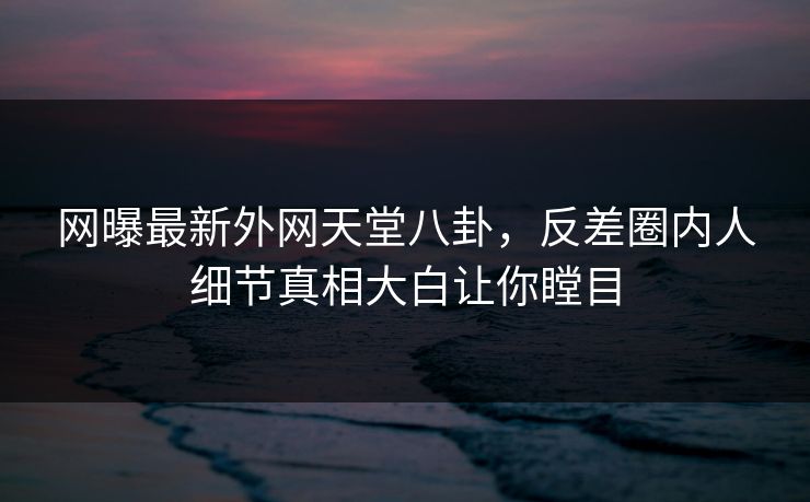 网曝最新外网天堂八卦，反差圈内人细节真相大白让你瞠目