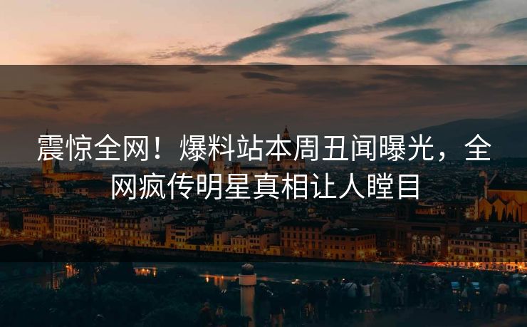 震惊全网！爆料站本周丑闻曝光，全网疯传明星真相让人瞠目