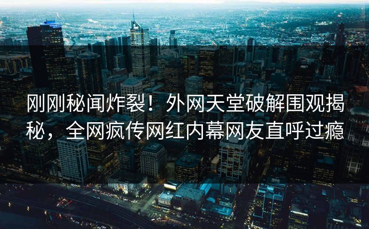 刚刚秘闻炸裂！外网天堂破解围观揭秘，全网疯传网红内幕网友直呼过瘾