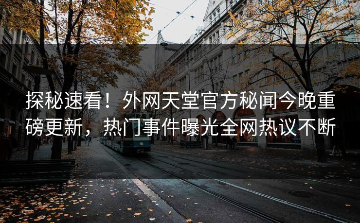 探秘速看！外网天堂官方秘闻今晚重磅更新，热门事件曝光全网热议不断