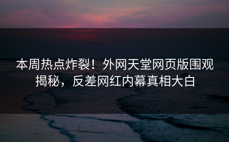 本周热点炸裂！外网天堂网页版围观揭秘，反差网红内幕真相大白
