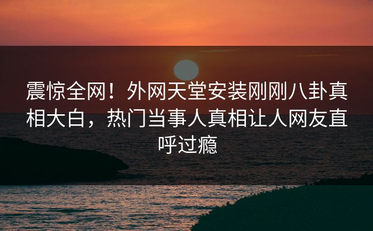 震惊全网！外网天堂安装刚刚八卦真相大白，热门当事人真相让人网友直呼过瘾