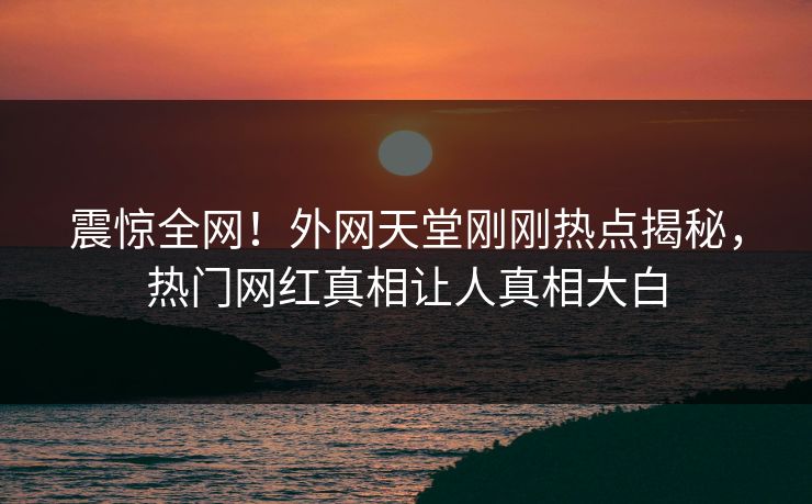 震惊全网！外网天堂刚刚热点揭秘，热门网红真相让人真相大白