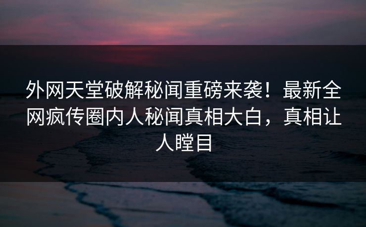 外网天堂破解秘闻重磅来袭！最新全网疯传圈内人秘闻真相大白，真相让人瞠目