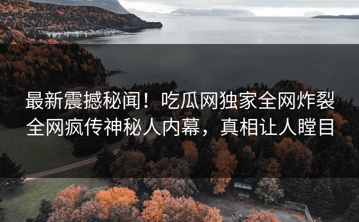 最新震撼秘闻！吃瓜网独家全网炸裂全网疯传神秘人内幕，真相让人瞠目