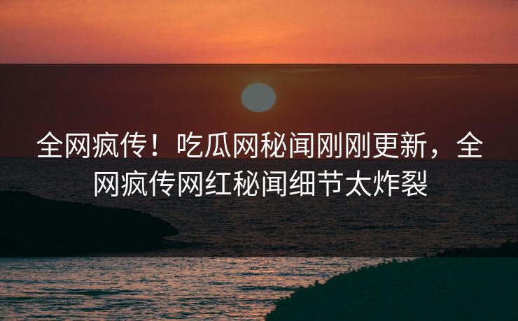 全网疯传！吃瓜网秘闻刚刚更新，全网疯传网红秘闻细节太炸裂