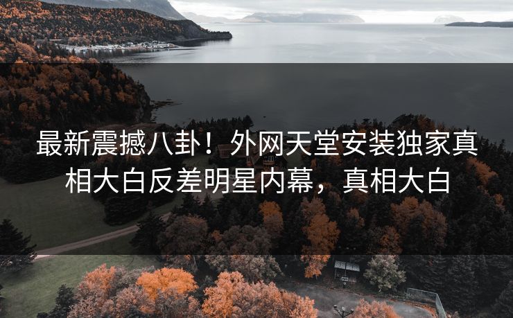 最新震撼八卦！外网天堂安装独家真相大白反差明星内幕，真相大白