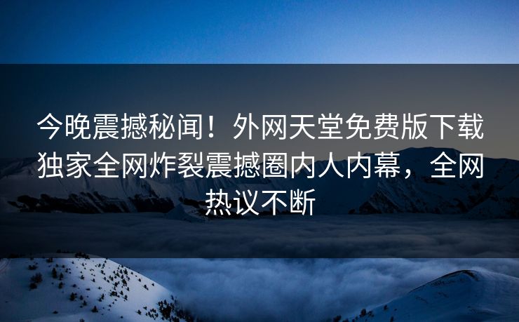 今晚震撼秘闻！外网天堂免费版下载独家全网炸裂震撼圈内人内幕，全网热议不断