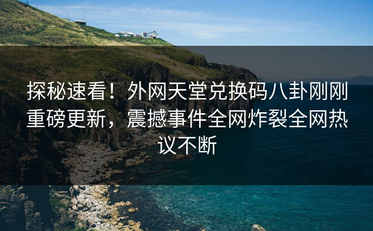 探秘速看！外网天堂兑换码八卦刚刚重磅更新，震撼事件全网炸裂全网热议不断