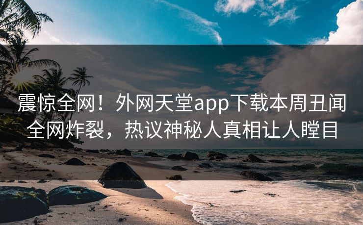 震惊全网！外网天堂app下载本周丑闻全网炸裂，热议神秘人真相让人瞠目