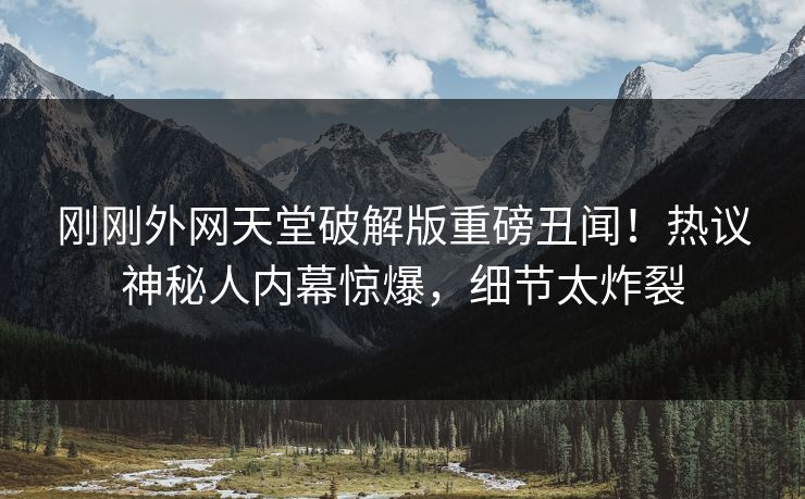 刚刚外网天堂破解版重磅丑闻！热议神秘人内幕惊爆，细节太炸裂