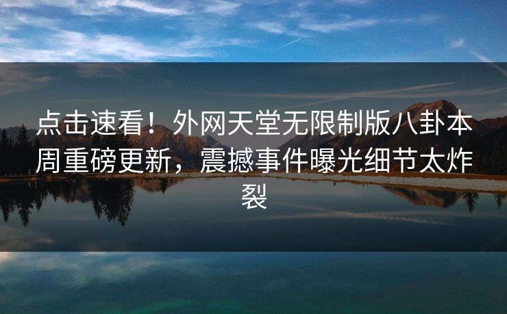 点击速看！外网天堂无限制版八卦本周重磅更新，震撼事件曝光细节太炸裂