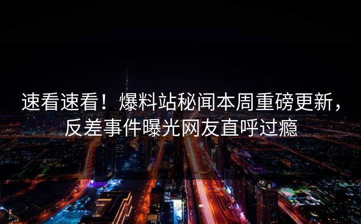 速看速看！爆料站秘闻本周重磅更新，反差事件曝光网友直呼过瘾