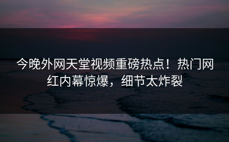 今晚外网天堂视频重磅热点！热门网红内幕惊爆，细节太炸裂