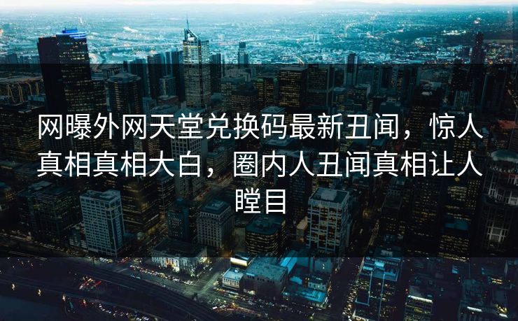 网曝外网天堂兑换码最新丑闻，惊人真相真相大白，圈内人丑闻真相让人瞠目