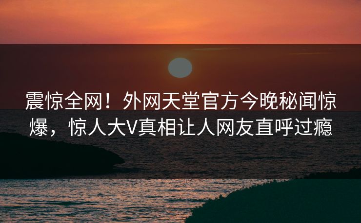 震惊全网！外网天堂官方今晚秘闻惊爆，惊人大V真相让人网友直呼过瘾