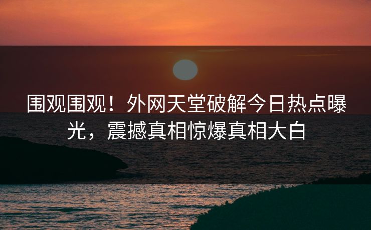 围观围观！外网天堂破解今日热点曝光，震撼真相惊爆真相大白