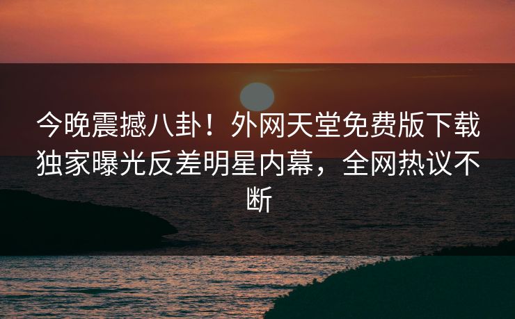 今晚震撼八卦！外网天堂免费版下载独家曝光反差明星内幕，全网热议不断