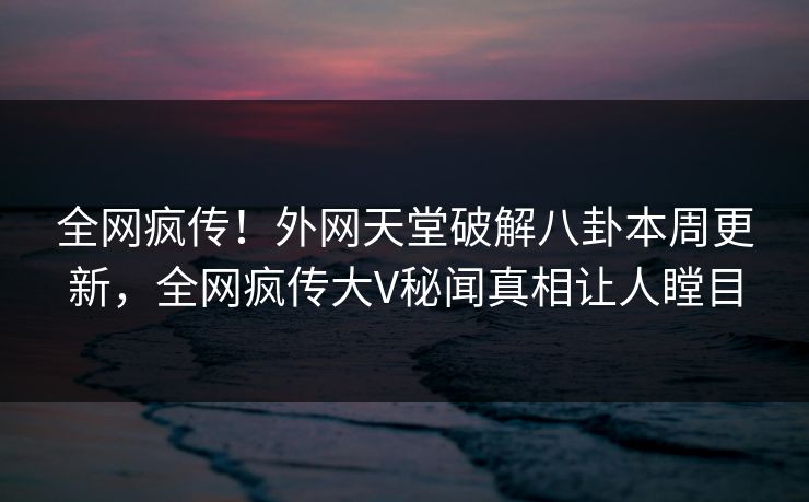 全网疯传！外网天堂破解八卦本周更新，全网疯传大V秘闻真相让人瞠目