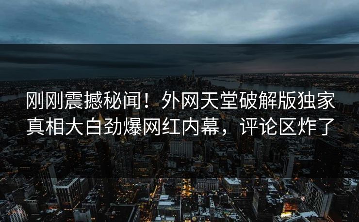 刚刚震撼秘闻！外网天堂破解版独家真相大白劲爆网红内幕，评论区炸了