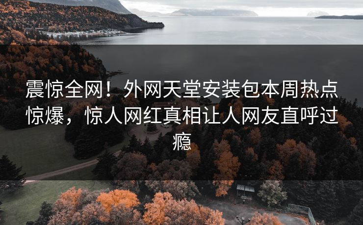 震惊全网！外网天堂安装包本周热点惊爆，惊人网红真相让人网友直呼过瘾