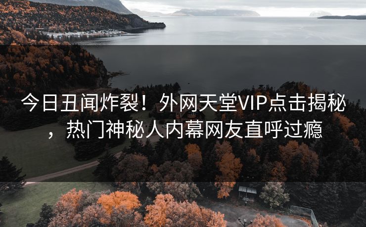 今日丑闻炸裂！外网天堂VIP点击揭秘，热门神秘人内幕网友直呼过瘾