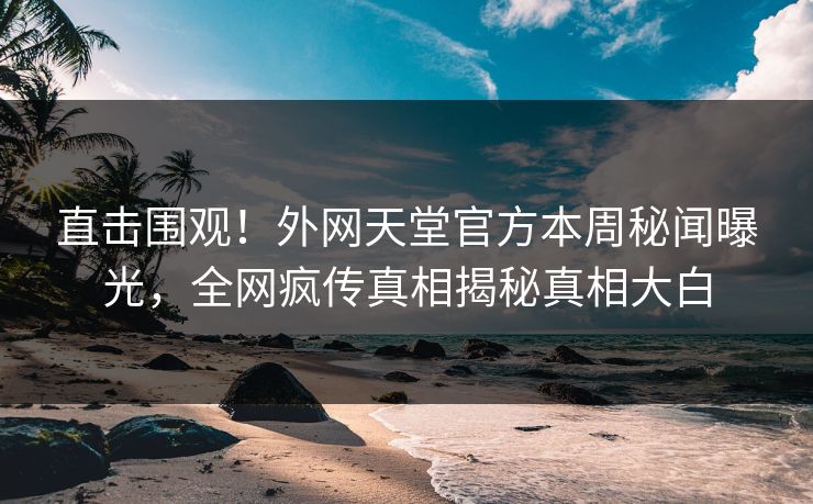 直击围观！外网天堂官方本周秘闻曝光，全网疯传真相揭秘真相大白
