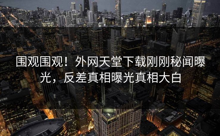 围观围观！外网天堂下载刚刚秘闻曝光，反差真相曝光真相大白