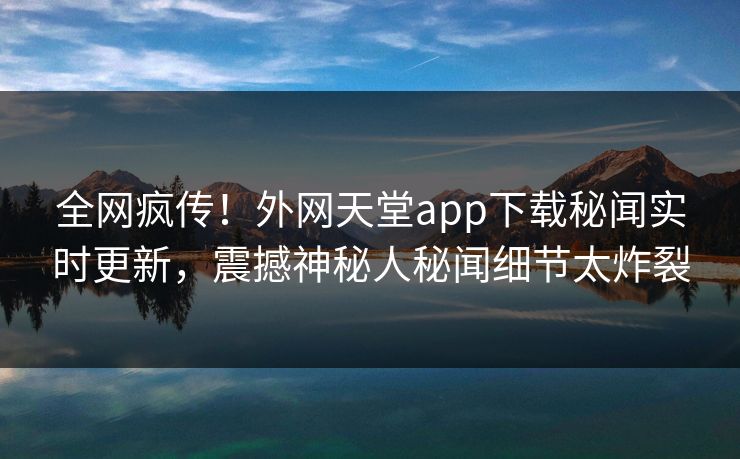 全网疯传！外网天堂app下载秘闻实时更新，震撼神秘人秘闻细节太炸裂