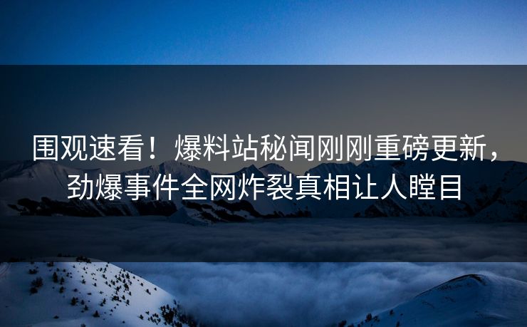 围观速看！爆料站秘闻刚刚重磅更新，劲爆事件全网炸裂真相让人瞠目