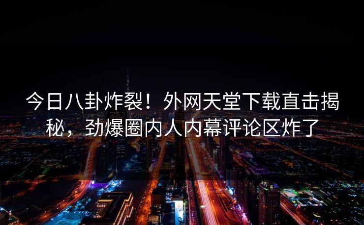 今日八卦炸裂！外网天堂下载直击揭秘，劲爆圈内人内幕评论区炸了
