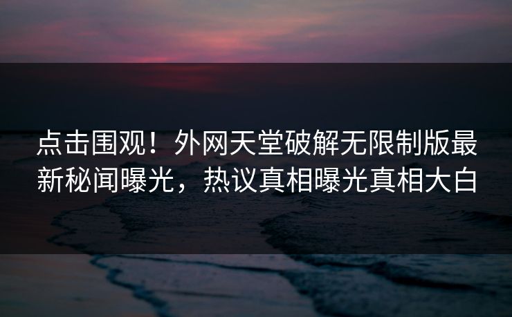 点击围观！外网天堂破解无限制版最新秘闻曝光，热议真相曝光真相大白