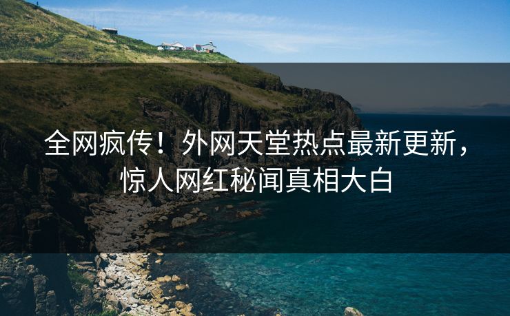 全网疯传！外网天堂热点最新更新，惊人网红秘闻真相大白