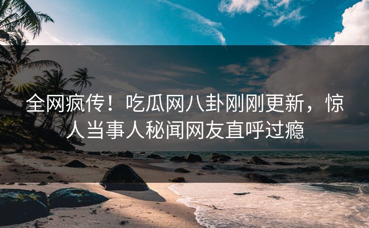 全网疯传！吃瓜网八卦刚刚更新，惊人当事人秘闻网友直呼过瘾