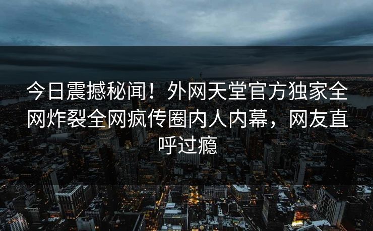 今日震撼秘闻！外网天堂官方独家全网炸裂全网疯传圈内人内幕，网友直呼过瘾