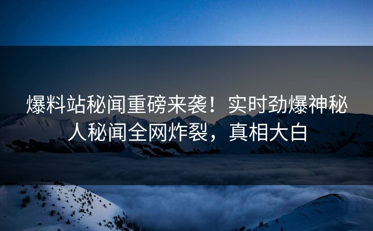 爆料站秘闻重磅来袭！实时劲爆神秘人秘闻全网炸裂，真相大白