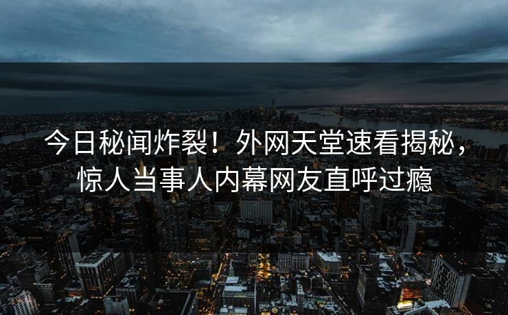 今日秘闻炸裂！外网天堂速看揭秘，惊人当事人内幕网友直呼过瘾