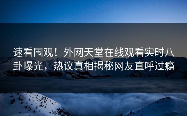 速看围观！外网天堂在线观看实时八卦曝光，热议真相揭秘网友直呼过瘾