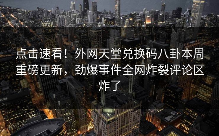 点击速看！外网天堂兑换码八卦本周重磅更新，劲爆事件全网炸裂评论区炸了
